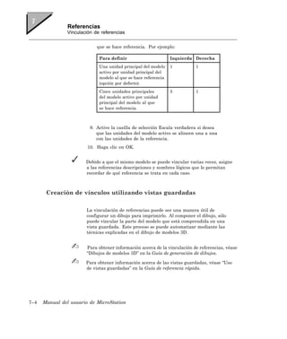 Referencias
                Vinculación de referencias


                             que se hace referencia. Por ejemplo:

                              Para definir                       Izquierda Derecha
                              Una unidad principal del modelo    1         1
                              activo por unidad principal del
                              modelo al que se hace referencia
                              (opción por defecto).
                              Cinco unidades principales         5         1
                              del modelo activo por unidad
                              principal del modelo al que
                              se hace referencia.



                          9. Active la casilla de selección Escala verdadera si desea
                             que las unidades del modelo activo se alineen una a una
                             con las unidades de la referencia.
                         10. Haga clic en OK.


                        Debido a que el mismo modelo se puede vincular varias veces, asigne
                        a las referencias descripciones y nombres lógicos que le permitan
                        recordar de qué referencia se trata en cada caso.



       Creación de vínculos utilizando vistas guardadas

                        La vinculación de referencias puede ser una manera útil de
                        configurar un dibujo para imprimirlo. Al componer el dibujo, sólo
                        puede vincular la parte del modelo que está comprendida en una
                        vista guardada. Este proceso se puede automatizar mediante las
                        técnicas explicadas en el dibujo de modelos 3D.


                        Para obtener información acerca de la vinculación de referencias, véase
                        “Dibujos de modelos 3D” en la Guía de generación de dibujos.

                        Para obtener información acerca de las vistas guardadas, véase “Uso
                        de vistas guardadas” en la Guía de referencia rápida.




7–4   Manual del usuario de MicroStation
 