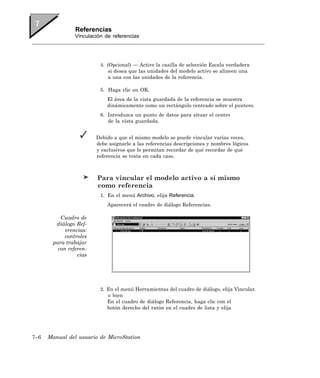 Referencias
                Vinculación de referencias




                          4. (Opcional) — Active la casilla de selección Escala verdadera
                              si desea que las unidades del modelo activo se alineen una
                              a una con las unidades de la referencia.

                          5. Haga clic en OK.
                             El área de la vista guardada de la referencia se muestra
                             dinámicamente como un rectángulo centrado sobre el puntero.
                          6. Introduzca un punto de datos para situar el centro
                             de la vista guardada.


                        Debido a que el mismo modelo se puede vincular varias veces,
                        debe asignarle a las referencias descripciones y nombres lógicos
                        y exclusivos que le permitan recordar de qué recordar de qué
                        referencia se trata en cada caso.



                        Para vincular el modelo activo a sí mismo
                        como referencia
                          1. En el menú Archivo, elija Referencia.
                             Aparecerá el cuadro de diálogo Referencias.

          Cuadro de
        diálogo Ref-
            erencias:
            controles
       para trabajar
         con referen-
                 cias




                          2. En el menú Herramientas del cuadro de diálogo, elija Vincular.
                             o bien
                             En el cuadro de diálogo Referencia, haga clic con el
                             botón derecho del ratón en el cuadro de lista y elija




7–6   Manual del usuario de MicroStation
 