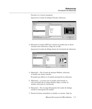 Referencias
                                          Vinculación de referencias

  Vincular en el menú emergente.
  Aparecerá el cuadro de diálogo Vincular referencia.




3. Seleccione el archivo DGN que contiene el modelo que se desea
   vincular como referencia y haga clic en OK.
  Aparecerá el cuadro de diálogo Ajuste de vinculación de referencia.




4. (Opcional) — En el menú de opciones Modelo, seleccione
   el modelo que desea vincular.
  El modelo por defecto es el modelo principal de la referencia.

5. (Opcional) — (a menos que el modelo seleccionado ya
   esté vinculado) En el campo Nombre lógico, escriba un
   nombre corto para la vinculación.

6. (Opcional) — En el campo Descripción del cuadro de diálogo,
    escriba la descripción del modelo.

7. Vincule de forma coincidente el modelo a sí mismo. Siga los

                        Manual del usuario de MicroStation         7–7
 