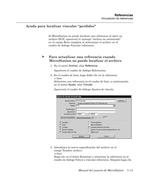 Referencias
                                                         Vinculación de referencias

Ayuda para localizar vínculos “perdidos”

             Si MicroStation no puede localizar una referencia al abrir un
             archivo DGN, aparecerá el mensaje “archivo no encontrado”
             en el campo Ruta completa al seleccionar el archivo en el
             cuadro de diálogo Vincular referencia.



             Para actualizar una referencia cuando
             MicroStation no puede localizar el archivo
              1. En el menú Archivo, elija Referencia.
                 Aparecerá el cuadro de diálogo Referencias.
              2. En el cuadro de lista, haga doble clic en la referencia.
                 o bien
                 Seleccione una referencia en el cuadro de lista, a continuación,
                 en el menú Ajuste, elija Vincular.
                 Aparecerá el cuadro de diálogo Ajustes de vínculo.




              3. Introduzca la nueva especificación del archivo en el
                 campo Nombre archivo.
                 o bien
                 Haga clic en el botón Examinar y seleccione la referencia en el
                 cuadro de diálogo Volver a vincular referencia. Después haga clic



                                     Manual del usuario de MicroStation        7–11
 