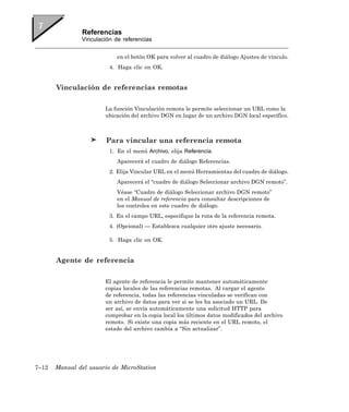 Referencias
               Vinculación de referencias


                            en el botón OK para volver al cuadro de diálogo Ajustes de vínculo.
                         4. Haga clic en OK.


       Vinculación de referencias remotas

                       La función Vinculación remota le permite seleccionar un URL como la
                       ubicación del archivo DGN en lugar de un archivo DGN local específico.



                        Para vincular una referencia remota
                         1. En el menú Archivo, elija Referencia.
                            Aparecerá el cuadro de diálogo Referencias.
                         2. Elija Vincular URL en el menú Herramientas del cuadro de diálogo.
                            Aparecerá el “cuadro de diálogo Seleccionar archivo DGN remoto”.
                            Véase “Cuadro de diálogo Seleccionar archivo DGN remoto”
                            en el Manual de referencia para consultar descripciones de
                            los controles en este cuadro de diálogo.
                         3. En el campo URL, especifique la ruta de la referencia remota.
                         4. (Opcional) — Establezca cualquier otro ajuste necesario.

                         5. Haga clic en OK.


       Agente de referencia

                       El agente de referencia le permite mantener automáticamente
                       copias locales de las referencias remotas. Al cargar el agente
                       de referencia, todas las referencias vinculadas se verifican con
                       un archivo de datos para ver si se les ha asociado un URL. De
                       ser así, se envía automáticamente una solicitud HTTP para
                       comprobar en la copia local los últimos datos modificados del archivo
                       remoto. Si existe una copia más reciente en el URL remoto, el
                       estado del archivo cambia a “Sin actualizar”.




7–12   Manual del usuario de MicroStation
 