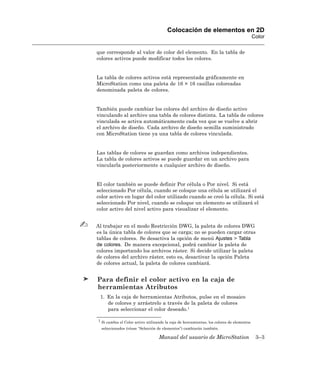 Colocación de elementos en 2D
                                                                                           Color

que corresponde al valor de color del elemento. En la tabla de
colores activos puede modificar todos los colores.


La tabla de colores activos está representada gráficamente en
MicroStation como una paleta de 16 × 16 casillas coloreadas
denominada paleta de colores.


También puede cambiar los colores del archivo de diseño activo
vinculando al archivo una tabla de colores distinta. La tabla de colores
vinculada se activa automáticamente cada vez que se vuelve a abrir
el archivo de diseño. Cada archivo de diseño semilla suministrado
con MicroStation tiene ya una tabla de colores vinculada.


Las tablas de colores se guardan como archivos independientes.
La tabla de colores activos se puede guardar en un archivo para
vincularla posteriormente a cualquier archivo de diseño.


El color también se puede definir Por célula o Por nivel. Si está
seleccionado Por célula, cuando se coloque una célula se utilizará el
color activo en lugar del color utilizado cuando se creó la célula. Si está
seleccionado Por nivel, cuando se coloque un elemento se utilizará el
color activo del nivel activo para visualizar el elemento.


Al trabajar en el modo Restricción DWG, la paleta de colores DWG
es la única tabla de colores que se carga; no se pueden cargar otras
tablas de colores. Se desactiva la opción de menú Ajustes > Tabla
de colores. De manera excepcional, podrá cambiar la paleta de
colores importando los archivos ráster. Si decide utilizar la paleta
de colores del archivo ráster, esto es, desactivar la opción Paleta
de colores actual, la paleta de colores cambiará.


Para definir el color activo en la caja de
herramientas Atributos
 1. En la caja de herramientas Atributos, pulse en el mosaico
    de colores y arrástrelo a través de la paleta de colores
    para seleccionar el color deseado.1

1 Si cambia el Color activo utilizando la caja de herramientas, los colores de elementos

  seleccionados (véase “Selección de elementos”) cambiarán también.

                                   Manual del usuario de MicroStation                       3–3
 