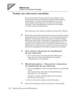Referencias
               Trabajo con referencias vinculadas


       Trabajo con referencias vinculadas

                       Salvo la herramienta Vincular referencia (vease página 7-32) ,
                       las demás herramientas de referencia trabajan sobre los modelos
                       seleccionados en el cuadro de diálogo Referencias. Si no hay
                       ningún modelo seleccionado ahí, se le pedirá que identifique
                       un modelo. Véase Identificación de referencias (vease página
                       7-27) para obtener más información.


                       Para seleccionar varios modelos se utilizan las teclas 〈Ctrl〉 y 〈Mayús〉.


                       Todas la herramientas de manipulación de referencias pueden contener
                       los siguientes ajustes de herramientas. Si se selecciona Usar lista de
                       diálogo de referencia (que aparece atenuado si el cuadro de diálogo
                       Referencias está cerrado o minimizado), la manipulación actúa sobre
                       los modelos seleccionados en el cuadro de diálogo Referencia. Si se
                       selecciona Usar cercado (y existe un cercado) se manipulan todos los
                       modelos que se encuentren en ese cercado. Si se crea un conjunto de
                       selección, la manipulación actúa sobre los modelos de ese conjunto.


                        Para activar o desactivar la visualización
                        de una referencia
                         1. En el cuadro de lista del cuadro de diálogo Referencias,
                            haga clic en la columna Visualización de la entrada
                            correspondiente a esa referencia.


                        Método alternativo — Para activar o desactivar
                        la visualización de una referencia
                         1. En el menú Ajustes del cuadro de diálogo Referencias, elija Vínculo
                            o bien
                            En el cuadro de lista del cuadro de diálogo Referencias,
                            haga doble clic en la referencia.
                            Aparecerá el cuadro de diálogo Ajustes de vínculo para
                            la referencia seleccionada.
                         2. Active o desactive la casilla de selección Visualizar.

                       (Para obtener información sobre la activación y la desactivación


7–14   Manual del usuario de MicroStation
 