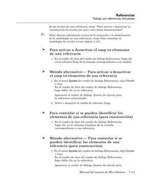 Referencias
                                    Trabajo con referencias vinculadas

de los niveles de una referencia, véase “Para activar o desactivar la
visualización de niveles (en una o más vistas determinadas)”.

(Para obtener información acerca de la activación y la desactivación
de la simbología en una referencia, véase Para controlar la
simbología de niveles (vease página 2-15) .


Para activar o desactivar el snap en elementos
de una referencia
 1. En el cuadro de lista del cuadro de diálogo Referencias, haga clic
    en la columna Snap de la entrada correspondiente a ese modelo.


Método alternativo — Para activar o desactivar
el snap en elementos de una referencia
 1. En el menú Ajustes del cuadro de diálogo Referencias, elija Vínculo
    o bien
    En el cuadro de lista del cuadro de diálogo Referencias,
    haga doble clic en la referencia.
    Aparecerá el cuadro de diálogo Ajustes de vínculo para
    la referencia seleccionada.
 2. Active o desactive la casilla de selección Snap.


Para controlar si se pueden identificar los
elementos de una referencia (para construcción)
 1. En el cuadro de lista del cuadro de diálogo Referencias,
    haga clic en la columna Localizar de la entrada
    correspondiente a esa referencia.


Método alternativo — Para controlar si se
pueden identificar los elementos de una
referencia (para construcción)
 1. En el menú Ajustes del cuadro de diálogo Referencias, elija Vínculo
    o bien
    En el cuadro de lista del cuadro de diálogo Referencias,
    haga doble clic en la referencia.
    Aparecerá el cuadro de diálogo Ajustes de vínculo para

                         Manual del usuario de MicroStation        7–15
 