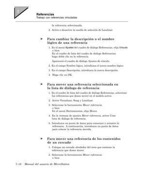 Referencias
               Trabajo con referencias vinculadas


                            la referencia seleccionada.
                         2. Active o desactive la casilla de selección de Localizar.


                        Para cambiar la descripción o el nombre
                        lógico de una referencia
                         1. En el menú Ajustes del cuadro de diálogo Referencias, elija Vínculo
                            o bien
                            En el cuadro de lista del cuadro de diálogo Referencias,
                            haga doble clic en la referencia.
                            Aparecerá el cuadro de diálogo Ajustes de vínculo.
                         2. En el campo Nombre lógico, introduzca el nuevo nombre lógico.
                         3. En el campo Descripción, introduzca la nueva descripción.
                         4. Haga clic en OK.


                        Para mover una referencia seleccionada en
                        la lista de diálogo de referencia
                         1. En el cuadro de lista del cuadro de diálogo Referencias, seleccione
                            las referencias que desea mover en el modelo activo.
                         2. Active Visualizar, Snap y Localizar.
                         3. Seleccione la herramienta Mover referencia.
                            o bien
                            En el menú Herramientas, elija Mover.
                         4. En la ventana de ajustes Mover referencia, active Usar
                            lista de diálogo de referencia.
                         5. Introduzca un punto de datos para comenzar y arrastre la
                            referencia. A continuación, introduzca un punto de datos
                            para colocar la referencia movida.


                        Para mover una referencia de los contenidos
                        de un cercado
                         1. Coloque un cercado alrededor del área que contiene la
                            referencia que desea mover.
                         2. Seleccione la herramienta Mover referencia.
                            o bien

7–16   Manual del usuario de MicroStation
 