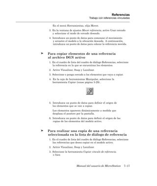 Referencias
                                   Trabajo con referencias vinculadas

   En el menú Herramientas, elija Mover.
3. En la ventana de ajustes Mover referencia, active Usar cercado
   y seleccione el modo de cercado deseado.
4. Introduzca un punto de datos para comenzar el movimiento
   y arrastre el modelo a la ubicación deseada. A continuación,
   introduzca un punto de datos para colocar la referencia movida.


Para copiar elementos de una referencia
al archivo DGN activo
1. En el cuadro de lista del cuadro de diálogo Referencias, seleccione
   la referencia en la que se encuentran los elementos.
2. Active Visualizar, Snap y Localizar.
3. Seleccione o ponga cercado a los elementos que vaya a copiar.
4. En la caja de herramientas Manipular, seleccione la
   herramienta Copiar (vease página 5-29) .




5. Introduzca un punto de datos para definir el origen de
   los elementos que se van a copiar.
   Los elementos aparecen dinámicamente a medida que
   desplaza el puntero por la pantalla.
6. Introduzca un punto de datos para definir el origen de las
   copias de los elementos del modelo activo.


Para realizar una copia de una referencia
seleccionada en la lista de diálogo de referencia
1. En el cuadro de lista del cuadro de diálogo Referencias, seleccione
   las referencias que desea copiar en el modelo activo.
2. Active Visualizar, Snap y Localizar.
3. Seleccione la herramienta Copiar vínculo de referencia.
   o bien



                        Manual del usuario de MicroStation         7–17
 