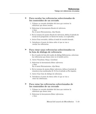 Referencias
                                   Trabajo con referencias vinculadas



Para escalar las referencias seleccionadas de
los contenidos de un cercado
1. Coloque un cercado alrededor del área que contiene la
   referencia que desea escalar.
2. Seleccione la herramienta Escala de referencia.
   o bien
   En el menú Herramientas, elija Escala.
3. En la ventana de ajustes Escala de referencia, defina el método de
   escala (si la proporción o el factor de escala, si es aplicable).
4. Activo Usar cercando y defina el modo de cercado deseado.
5. Introduzca el punto de datos sobre el que se van a
   escalar las referencias.


Para rotar unas referencias seleccionadas en
la lista de diálogo de referencia
1. En el cuadro de lista del cuadro de diálogo Referencias, seleccione
   las referencias que desea rotar en el modelo activo.
2. Active Visualizar, Snap y Localizar.
3. Seleccione la herramienta Rotar referencia.
   o bien
   En el menú Herramientas, elija Rotar.
4. En la ventana de ajustes Rotar referencia, defina el método de
   rotación (y las coordenadas X, Y, Z si el método es Por ángulo).
5. Active Usar lista de diálogo de referencia.
6. Introduzca el punto de datos sobre el que se van a
   rotar las referencias.


Para rotar las referencias seleccionadas de
los contenidos de un cercado
1. Coloque un cercado alrededor del área que contiene la
   referencia que desea rotar.
2. Seleccione la herramienta Rotar referencias.
   o bien


                        Manual del usuario de MicroStation        7–19
 