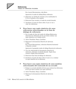 Referencias
               Trabajo con referencias vinculadas


                            En el menú Herramientas, elija Rotar.
                            Aparecerá el cuadro de diálogo Rotar referencia.
                         3. Seleccione un método de rotación (y las coordenadas X,
                            Y, Z si el método es Por ángulo).
                         4. Seleccione Usar cercado y el modo de cercado deseado.
                         5. Introduzca el punto de datos sobre el que se van a
                            rotar las referencias.


                        Para hacer una copia simétrica de unas
                        referencias seleccionadas en la lista de
                        diálogo de referencia
                         1. En el cuadro de lista del cuadro de diálogo Referencias,
                            seleccione las referencias de las que desea realizar una
                            copia simétrica en el modelo activo.
                         2. Active Visualizar, Snap y Localizar.
                         3. Seleccione la herramienta Simetría de referencia.
                            o bien
                            En el menú Herramientas, seleccione Simetría horizontal
                            o Simetría vertical.
                            Aparecerá el apropiado cuadro de diálogo Simetría de referencia.
                         4. Si se ha seleccionado la herramienta Simetría de
                            referencia, seleccione el método deseado: Según línea
                            vertical o Según línea horizontal.
                         5. Seleccione Usar lista de diálogo de referencia.
                         6. Introduzca el punto de datos sobre el cual se va a realizar
                            la copia simétrica de la referencia.


                        Para hacer una copia simétrica de unos modelos
                        seleccionados del contenido de un cercado
                         1. Coloque un cercado alrededor del área que contiene las referencias
                            de las que desea realizar una copia simétrica.
                         2. Active Visualizar, Snap y Localizar.
                         3. Seleccione la herramienta Simetría de referencia.
                            o bien


7–20   Manual del usuario de MicroStation
 