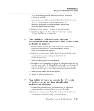 Referencias
                                     Trabajo con referencias vinculadas

   En el menú Herramientas, seleccione Simetría horizontal
   o Simetría vertical.
   Aparecerá el apropiado cuadro de diálogo Simetría de referencia.
4. Si se ha seleccionado la herramienta Simetría de
   referencia, seleccione el método deseado: Según línea
   vertical o Según línea horizontal.
5. Seleccione Usar cercado y el modo de cercado deseado.
6. Introduzca el punto de datos sobre el cual se va a realizar
   la copia simétrica de la referencia.


Para definir el límite de recorte de una
referencia (el límite exterior del área visualizada)
mediante un cercado
1. Para definir la ubicación del límite de recorte de la referencia,
   coloque un cercado con la herramienta Poner cercado
   sobre el área de recorte deseada.
2. Seleccione la herramienta Definir límite de recorte de referencia.
   Aparecerá el cuadro de diálogo Definir límite de
   recorte de referencia.
3. Seleccione Cercado en el campo Método.
4. Si está activado Utilizar lista de diálogo de referencia, seleccione los
   modelos, en el cuadro de diálogo Referencias, a los que afectarán el
   conjunto de límite de recorte. Si está desactivado, se recortarán
   todos los modelos que se encuentren dentro del límite de recorte.
5. Seleccione un modelo dentro del cercado.
6. Acepte la referencia de recorte.


Para definir el límite de recorte de referencia
(el límite exterior del área visualizada)
mediante un elemento
1. Para definir la ubicación del límite de recorte de referencia,
   coloque un elemento sobre el área de recorte deseada.
2. Seleccione la herramienta Definir límite de recorte de referencia.
   Aparecerá el cuadro de diálogo Definir límite de

                         Manual del usuario de MicroStation          7–21
 
