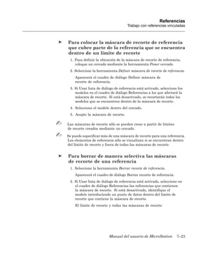 Referencias
                                     Trabajo con referencias vinculadas



Para colocar la máscara de recorte de referencia
que cubre parte de la referencia que se encuentra
dentro de un límite de recorte
 1. Para definir la ubicación de la máscara de recorte de referencia,
    coloque un cercado mediante la herramienta Poner cercado.
 2. Seleccione la herramienta Definir máscara de recorte de referencia.
    Aparecerá el cuadro de diálogo Definir máscara de
    recorte de referencia.
 3. Si Usar lista de diálogo de referencia está activado, seleccione los
    modelos en el cuadro de diálogo Referencias a los que afectará la
    máscara de recorte. Si está desactivado, se recortarán todos los
    modelos que se encuentren dentro de la máscara de recorte.
 4. Seleccione el modelo dentro del cercado.
 5. Acepte la máscara de recorte.

Las máscaras de recorte sólo se pueden crear a partir de límites
de recorte creados mediante un cercado.

Se puede especificar más de una máscara de recorte para una referencia.
Los elementos de referencia sólo se visualizan si se encuentran dentro
del límite de recorte y fuera de todas las máscaras de recorte.


Para borrar de manera selectiva las máscaras
de recorte de una referencia
 1. Seleccione la herramienta Borrar recorte de referencia.
    Aparecerá el cuadro de diálogo Borrar recorte de referencia.
 2. Si Usar lista de diálogo de referencia está activado, seleccione en
    el cuadro de diálogo Referencias las referencias que contienen
    la máscara de recorte. Si está desactivado, identifique el
    modelo introduciendo un punto de datos dentro del límite de
    recorte que contiene la máscara de recorte.
    El límite de recorte y todas las máscaras de recorte




                         Manual del usuario de MicroStation         7–23
 