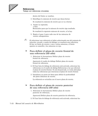 Referencias
               Trabajo con referencias vinculadas


                            dentro del límite se resaltan.
                         3. Identifique la máscara de recorte que desea borrar.
                            Se resaltará la máscara de recorte que se va a borrar.
                         4. Acepte la supresión.
                            o bien
                            Reinicialice para que la máscara de recorte siga resaltada.
                            Se resaltará la siguiente máscara de recorte, si la hay.
                         5. Repita el paso 3 para cada una de las máscaras de
                            recorte subsiguientes.

                       Al seleccionar una referencia (o haber seleccionado una del conjunto de
                       selección, cercado o cuadro de diálogo), se resaltará esta referencia.
                       Si hay un límite de recorte y una o varias máscaras, el límite
                       aparece en amarillo y las máscaras en rojo.


                        Para definir el plano de recorte frontal de
                        una referencia (3D sólo)
                         1. Seleccione la herramienta Definir plano de recorte
                            frontal de referencia.
                            Aparecerá el cuadro de diálogo Definir plano de recorte
                            frontal de referencia.
                         2. Si Usar lista de diálogo de referencia está activado, seleccione las
                            referencias en el cuadro de diálogo Referencias a las que afectará
                            el plano de recorte frontal. Si está desactivado, se verán afectadas
                            todas las referencias que intersecan al plano de recorte frontal.
                         3. Introduzca un punto de datos para definir la profundidad
                            del plano delantero de recorte.
                            La referencia se actualiza con el nuevo plano de recorte.


                        Para definir el plano de recorte posterior
                        de una referencia (3D sólo)
                         1. Seleccione la herramienta Definir plano de recorte
                            posterior de referencia.
                            Aparecerá Definir plano de recorte posterior de referencia.
                         2. Si Usar lista de diálogo de referencia está activado, seleccione las


7–24   Manual del usuario de MicroStation
 