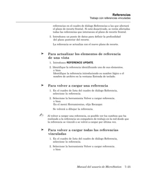 Referencias
                                    Trabajo con referencias vinculadas

    referencias en el cuadro de diálogo Referencias a las que afectará
    el plano de recorte frontal. Si está desactivado, se verán afectadas
    todas las referencias que intersecan al plano de recorte frontal.
 3. Introduzca un punto de datos para definir la profundidad
    del plano posterior del recorte.
    La referencia se actualiza con el nuevo plano de recorte.


Para actualizar los elementos de referencia
de una vista
 1. Introduzca REFERENCE UPDATE.
 2. Identifique la referencia identificando uno de sus elementos.
     o bien
     Identifique la referencia introduciendo su nombre lógico o el
     nombre de archivo en la ventana Entrada de teclado.


Para volver a cargar una referencia
 1. En el cuadro de lista del cuadro de diálogo Referencia,
    seleccione la referencia.
 2. Seleccione la herramienta Volver a cargar referencia.
    o bien
    En el menú Herramientas, elija Recargar.
    Se volverá a dibujar la referencia.

Al volver a cargar una referencia, es posible ver los cambios que ha
realizado a la referencia un compañero de trabajo en la red desde que
la referencia se vinculó o se volvió a cargar por última vez.


Para volver a cargar todas las referencias
vinculadas
 1. En el cuadro de lista del cuadro de diálogo Referencia,
    seleccione la referencia.
 2. Seleccione la herramienta Volver a cargar referencia.
    o bien




                         Manual del usuario de MicroStation          7–25
 