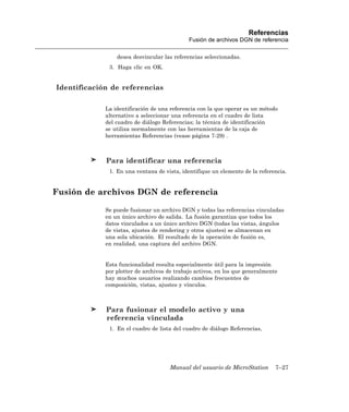 Referencias
                                             Fusión de archivos DGN de referencia

                 desea desvincular las referencias seleccionadas.
              3. Haga clic en OK.


Identificación de referencias

             La identificación de una referencia con la que operar es un método
             alternativo a seleccionar una referencia en el cuadro de lista
             del cuadro de diálogo Referencias; la técnica de identificación
             se utiliza normalmente con las herramientas de la caja de
             herramientas Referencias (vease página 7-29) .



             Para identificar una referencia
              1. En una ventana de vista, identifique un elemento de la referencia.


Fusión de archivos DGN de referencia

             Se puede fusionar un archivo DGN y todas las referencias vinculadas
             en un único archivo de salida. La fusión garantiza que todos los
             datos vinculados a un único archivo DGN (todas las vistas, ángulos
             de vistas, ajustes de rendering y otros ajustes) se almacenan en
             una sola ubicación. El resultado de la operación de fusión es,
             en realidad, una captura del archivo DGN.


             Esta funcionalidad resulta especialmente útil para la impresión
             por plotter de archivos de trabajo activos, en los que generalmente
             hay muchos usuarios realizando cambios frecuentes de
             composición, vistas, ajustes y vínculos.



             Para fusionar el modelo activo y una
             referencia vinculada
              1. En el cuadro de lista del cuadro de diálogo Referencias,




                                      Manual del usuario de MicroStation       7–27
 