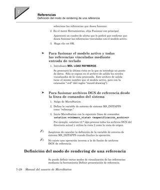 Referencias
               Definición del modo de rendering de una referencia


                           seleccione las referencias que desea fusionar.
                         2. En el menú Herramientas, elija Fusionar con principal.
                           Aparecerá un cuadro de alerta que le pedirá que confirme que
                           desea fusionar las referencias vinculadas con el modelo activo.
                         3. Haga clic en OK.


                        Para fusionar el modelo activo y todas
                        las referencias vinculadas mediante
                        entrada de teclado
                         1. Introduzca MDL LOAD REFMERGE.
                           Se procesará la última vista en la que se introdujo un punto
                           de datos. Sólo se copian en el archivo de salida los niveles
                           visualizados de la vista procesada. Este archivo de salida
                           tiene el mismo nombre que el modelo activo, pero con la
                           extensión “.rcd” (del inglés “record drawing”).


                        Para fusionar archivos DGN de referencia desde
                        la línea de comandos del sistema
                         1. Salga de MicroStation.
                         2. Defina la variable de entorno de sistema MS_INITAPPS
                            como “refmerge.”
                         3. Inicie MicroStation con la siguiente línea de comandos:
                            ustation:v<número_vista> <especificación_archivo>
                           Por ejemplo, ustation:v2 *.dgn procesa todos los archivos DGN del
                           directorio actual y utiliza la vista 2 como la vista de origen.

                       Asegúrese de cancelar la definición de la variable de entorno de
                       sistema MS_INITAPPS cuando finalice la operación.

                       No existe una operación inversa a la de fusión de archivos
                       DGN de referencia.


       Definición del modo de rendering de una referencia

                       Se puede definir varios modos de visualización de las referencias
                       mediante la herramienta Definir presentación de referencia.

7–28   Manual del usuario de MicroStation
 