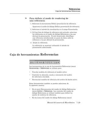 Referencias
                                                    Caja de herramientas Referencias



            Para definir el modo de rendering de
            una referencia
                1. Seleccione la herramienta Definir presentación de referencia.
                   Aparecerá el cuadro de diálogo Definir presentación de referencia.
                2. Seleccione el método de visualización en el campo Presentación.
                3. Si Usar lista de diálogo de referencia está activado, seleccione
                   las referencias en el cuadro de diálogo Referencias a las que
                   afectará la presentación. Si está desactivado, identifique
                   una referencia introduciendo un punto de datos sobre la
                   referencia a la que afectará la presentación.
                4. Acepte la referencia.
                   La referencia se mostrará utilizando el método de
                   presentación seleccionado.



Caja de herramientas Referencias



            Las herramientas de la caja de herramientas Referencias (menú
            Herramientas > Referencias) se utilizan para:

            •     Vincular modelos de referencia al modelo activo.
            •     Controlar la ubicación, escala y orientación del modelo
                  de referencia vinculado.
            •     Desvincular modelos de referencia del archivo de diseño activo.

            Estas herramientas también se pueden seleccionar de
            la siguiente manera:

            •     En el menú Herramientas del cuadro de diálogo Referencias
                  (menú Archivo > Referencia). Los controles del cuadro de
                  diálogo Referencias se utilizan también para definir los
                  ajustes de archivos de referencia.
            •     En los iconos del cuadro de diálogo Referencias (menú


                                        Manual del usuario de MicroStation         7–29
 