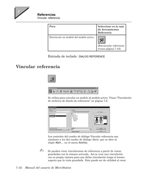 Referencias
               Vincular referencia


                         Para                                      Seleccione en la caja
                                                                   de herramientas
                                                                   Referencia
                         Desvincule un modelo del modelo activo.


                                                                   Desvincular referencia
                                                                   (vease página 7-43)


                        Entrada de teclado:       DIALOG REFERENCE



Vincular referencia




                        Se utiliza para vincular un modelo al modelo activo. Véase “Vinculación
                        de archivos de diseño de referencia” en página 7-2.




                        Los controles del cuadro de diálogo Vincular referencia son
                        similares a los del cuadro de diálogo Abrir, que se abre al
                        elegir Abrir… en el menú Archivo.


                       Se pueden crear vinculaciones de referencia a partir de vistas
                       guardadas con la cámara activada. Así se crea una vinculación
                       con su propia cámara para que dicha vinculación tenga el mismo
                       aspecto que la vista guardada. Esto puede ser de utilidad al crear

7–32   Manual del usuario de MicroStation
 