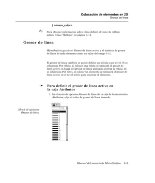 Colocación de elementos en 2D
                                                                            Grosor de línea

                        | número_color> .

                   Para obtener información sobre cómo definir el Color de relleno
                   activo, véase “Relleno” en página 3-14.


   Grosor de línea

                   MicroStation guarda el Grosor de línea activo y el atributo de grosor
                   de línea de cada elemento como un valor del rango 0-31.


                   El grosor de línea también se puede definir por célula o por nivel. Si se
                   selecciona Por célula, al colocar una célula se utilizará el grosor de
                   línea activo en lugar del grosor de línea utilizado al crear la célula. Si
                   se selecciona Por nivel, al colocar un elemento se utilizará el grosor de
                   línea activo en el nivel activo para mostrar el elemento.



                   Para definir el grosor de línea activo en
                   la caja Atributos
                    1. En el menú de opciones Grosor de línea de la caja de herramientas
                       Atributos, elija el valor de grosor de línea deseado.




Menú de opciones
 Grosor de línea




                                              Manual del usuario de MicroStation         3–5
 