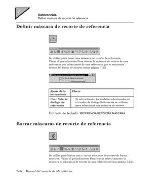 Referencias
               Definir máscara de recorte de referencia


Definir máscara de recorte de referencia




                       Se utiliza para poner una máscara de recorte de referencia.
                       Véase el procedimiento Para colocar la máscara de recorte de una
                       referencia que cubra parte de una referencia que se encuentre
                       dentro del límite de recorte (vease página 7-23)




                        Ajuste de la      Efecto
                        herramienta
                        Usar lista de        Si está activado, los modelos seleccionados en
                        diálogo de           el cuadro de diálogo Referencias se utilizan
                        referencia           para seleccionar una máscara de recorte.


                       Entrada de teclado:      REFERENCIA RECORTAR MÁSCARA



Borrar máscaras de recorte de referencia




                       Se utiliza para borrar una o varias máscaras de recorte de forma
                       selectiva. Véase el procedimiento Para borrar selectivamente la
                       máscara (o máscaras) de recorte de una referencia (vease página 7-23) .


7–34   Manual del usuario de MicroStation
 