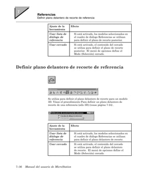 Referencias
               Definir plano delantero de recorte de referencia


                         Ajuste de la      Efecto
                         herramienta
                         Usar lista de        Si está activado, los modelos seleccionados en
                         diálogo de           el cuadro de diálogo Referencias se utilizan
                         referencia           para definir el plano de recorte posterior.
                         Usar cercado         Si está activado, el contenido del cercado
                                              se utiliza para definir el plano de recorte
                                              posterior. El menú de opciones define el
                                              Modo (Selección) cercado.




Definir plano delantero de recorte de referencia




                        Se utiliza para definir el plano delantero de recorte para un modelo
                        3D. Véase el procedimiento Para definir un plano delantero de
                        recorte de una referencia (sólo 3D) (vease página 7-24) .




                         Ajuste de la      Efecto
                         herramienta
                         Usar lista de        Si está activado, los modelos seleccionados en
                         diálogo de           el cuadro de diálogo Referencias se utilizan
                         referencia           para definir el plano delantero de recorte.
                         Usar cercado         Si está activado, el contenido del cercado
                                              se utiliza para definir el plano delantero
                                              de recorte. El menú de opciones define el
                                              Modo (Selección) cercado.




7–36   Manual del usuario de MicroStation
 