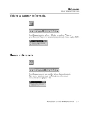Referencias
                                                          Volver a cargar referencia


Volver a cargar referencia




             Se utiliza para volver a leer y dibujar un modelo. Véase el
             procedimiento Para volver a cargar una referencia (vease página 7-25) .




Mover referencia




             Se utiliza para mover un modelo. Véase el procedimiento
             Para mover una referencia en Trabajo con referencias
             vinculadas (vease página 7-14) .




                                      Manual del usuario de MicroStation      7–37
 
