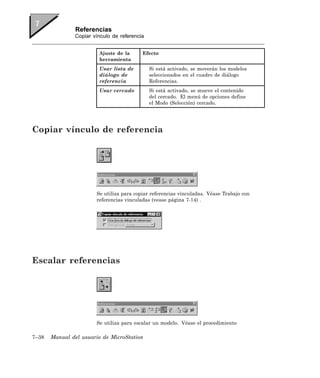 Referencias
               Copiar vínculo de referencia


                        Ajuste de la      Efecto
                        herramienta
                        Usar lista de         Si está activado, se moverán los modelos
                        diálogo de            seleccionados en el cuadro de diálogo
                        referencia            Referencias.
                        Usar cercado          Si está activado, se mueve el contenido
                                              del cercado. El menú de opciones define
                                              el Modo (Selección) cercado.




Copiar vínculo de referencia




                       Se utiliza para copiar referencias vinculadas. Véase Trabajo con
                       referencias vinculadas (vease página 7-14) .




Escalar referencias




                       Se utiliza para escalar un modelo. Véase el procedimiento

7–38   Manual del usuario de MicroStation
 