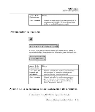 Referencias
                                                               Desvincular referencia


               Ajuste de la      Efecto
               herramienta
               Usar cercado         Si está activado, se realiza el rendering en el
                                    contenido del cercado. El menú de opciones
                                    define el Modo (Selección) cercado.




Desvincular referencia




              Se utiliza para desvincular un modelo del modelo activo. Véase el
              procedimiento Para desvincular una referencia (vease página 7-26) .




               Ajuste de la      Efecto
               herramienta
               Usar lista de        Si está activado, los modelos seleccionados
               diálogo de           en el cuadro de diálogo Referencias se
               referencia           desvinculan del archivo principal.
               Usar cercado         Si está activado, los modelos contenidos
                                    por el cercado se desvinculan del archivo
                                    principal. El menú de opciones define el
                                    Modo (Selección) cercado.



Ajuste de la secuencia de actualización de archivos

              Al actualizar un vista, MicroStation sigue, por defecto, la


                                       Manual del usuario de MicroStation         7–43
 