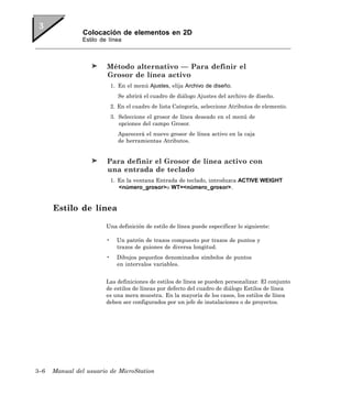 Colocación de elementos en 2D
                Estilo de línea



                         Método alternativo — Para definir el
                         Grosor de línea activo
                             1. En el menú Ajustes, elija Archivo de diseño.
                                Se abrirá el cuadro de diálogo Ajustes del archivo de diseño.
                             2. En el cuadro de lista Categoría, seleccione Atributos de elemento.
                             3. Seleccione el grosor de línea deseado en el menú de
                                opciones del campo Grosor.
                                Aparecerá el nuevo grosor de línea activo en la caja
                                de herramientas Atributos.


                         Para definir el Grosor de línea activo con
                         una entrada de teclado
                             1. En la ventana Entrada de teclado, introduzca ACTIVE WEIGHT
                                <número_grosor>o WT=<número_grosor>.


      Estilo de línea

                         Una definición de estilo de línea puede especificar lo siguiente:

                         •     Un patrón de trazos compuesto por trazos de puntos y
                               trazos de guiones de diversa longitud.
                         •     Dibujos pequeños denominados símbolos de puntos
                               en intervalos variables.


                         Las definiciones de estilos de línea se pueden personalizar. El conjunto
                         de estilos de líneas por defecto del cuadro de diálogo Estilos de línea
                         es una mera muestra. En la mayoría de los casos, los estilos de línea
                         deben ser configurados por un jefe de instalaciones o de proyectos.




3–6   Manual del usuario de MicroStation
 