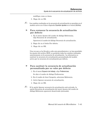 Referencias
                   Ajuste de la secuencia de actualización de archivos

    modifique como se desea.
 5. Haga clic en OK.

Los cambios realizados en la secuencia de actualización se guardan en el
modelo activo en el disco eligiendo Guardar ajustes en el menú Archivo.


Para restaurar la secuencia de actualización
por defecto
 1. En el menú Ajustes del cuadro de diálogo Referencias,
    elija Secuencia de actualización.
    Aparecerá el cuadro de diálogo Secuencia de actualización.
 2. Haga clic en el botón Por defecto.
 3. Haga clic en OK.


Una vez que se ha llevado a cabo este procedimiento y se han guardado
los ajustes del archivo DGN, se perderán todos los cambios realizados
anteriormente en la secuencia de actualización. La alternativa es
sustituir la secuencia de actualización personalizada del modelo
activo por la secuencia de actualización por defecto.



Para sustituir la secuencia de actualización
personalizada por su valor por defecto
 1. En el menú Espacio de trabajo, elija Preferencias.
    Se abre el cuadro de diálogo Preferencias.
 2. En el cuadro de lista Categoría, seleccione Referencia.
 3. Active Ignorar secuencia de actualización.
 4. Haga clic en OK.

Si la opción Ignorar secuencia de actualización está activada, la
opción Secuencia de actualización del menú Ajustes del cuadro de
diálogo Referencia aparecerá desactivada (atenuada).




                         Manual del usuario de MicroStation       7–45
 