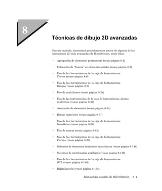 Técnicas de dibujo 2D avanzadas

En este capítulo, encontrará procedimientos acerca de algunas de las
operaciones 2D más avanzadas de MicroStation, entre ellas:

•   Agrupación de elementos permanente (vease página 8-2)

•   Colocación de “huecos” en elementos sólidos (vease página 8-5)

•   Uso de las herramientas de la caja de herramientas
    Filetes (vease página 8-6)

•   Uso de las herramientas de la caja de herramientas
    Grupos (vease página 8-9)

•   Uso de multilíneas (vease página 8-29)

•   Uso de las herramientas de la caja de herramientas Juntas
    multilínea (vease página 8-36)

•   Asociación de elementos (vease página 8-54)

•   Dibujo isométrico (vease página 8-57)

•   Uso de las herramientas de la caja de herramientas
    Isométrico (vease página 8-59)

•   Uso de curvas (vease página 8-63)

•   Uso de las herramientas de la caja de herramientas
    Curvas (vease página 8-80)

•   Selección de elementos basándose en atributos (vease página 8-144)

•   Sistemas de coordenadas auxiliares (vease página 8-146)

•   Uso de las herramientas de la caja de herramientas
    SCA (vease página 8-149)

•   Digitalización (vease página 8-155)


                          Manual del usuario de MicroStation         8–1
 