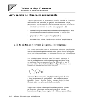 Técnicas de dibujo 2D avanzadas
                Agrupación de elementos permanente


Agrupación de elementos permanente

                        Algunas agrupaciones de MicroStation, como el conjunto de elementos
                        seleccionados y el contenido de cercado, son temporales. Otras
                        agrupaciones son permanentes. Entre estas agrupaciones se incluyen:
                        •   niveles (véase Gestión de niveles (vease página 2-11) ).

                        •   cadenas complejas y formas poligonales complejas (consulte “Uso
                            de cadenas y formas poligonales complejas” en página 8-2).

                        •   grupos (véase “Uso de grupos” en página 8-3).

                        •   grupos gráficos (véase “Uso de grupos gráficos” en página 8-4).


      Uso de cadenas y formas poligonales complejas

                        Una cadena compleja (a veces se la denomina ”secuencia compleja“) es
                        una serie de elementos abiertos conectados (líneas, líneas poligonales,
                        arcos, curvas) agrupados para su manipulación como una entidad única.


                        Una forma poligonal compleja, como una cadena compleja, es
                        una serie de elementos conectados abiertos y agrupados para
                        su manipulación como un solo objeto. La diferencia es que el
                        primer y último elemento de una forma poligonal compleja están
                        conectados, cerrando así una forma poligonal.




                        Izquierda: Forma poligonal compleja creada a partir de arco
                        y línea poligonal con la herramienta Crear forma poligonal
                        compleja. Centro y derecha: Unión e intersección de círculo y
                        bloque creados con la herramienta Crear región.


                        Puede crear cadenas y formas poligonales complejas, a partir
                        de elementos existentes, con herramientas de la caja de
                        herramientasGrupos (vease página 8-9) . Además, puede utilizar


8–2   Manual del usuario de MicroStation
 
