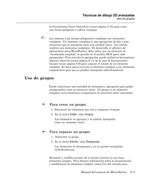 Técnicas de dibujo 2D avanzadas
                                                                  Uso de grupos

          la herramienta Poner SmartLine (vease página 3-18) para crear
          una forma poligonal o cadena compleja.


          Las cadenas y las formas poligonales complejas son elementos
          complejos. Un elemento complejo es una agrupación de dos o más
          elementos que se manipula como una entidad única. Las células
          también son elementos complejos. (Si desarrolla el software de
          aplicaciones para MicroStation, debe saber que un elemento de
          “encabezado complejo” se guarda en el archivo DGN para cada
          agrupación.) Para invertir la agrupación, puede utilizar la herramienta
          Separar elemento (vease página 8-11) de la caja de herramientas
          Grupos (vease página 8-9) para separar el estado de un elemento
          compleja. Es decir, para convertir el elemento complejo a sus elementos
          componentes para que se puedan manipular individualmente.


Uso de grupos

          Puede seleccionar una cantidad de elementos y agruparlos para poder
          manipularlos como un elemento único. Un grupo es un elemento
          complejo cuyos elementos componentes no necesitan estar conectados.



           Para crear un grupo:
           1. Seleccione los elementos que van a componer el grupo.
           2. En el menú Editar, elija Grupos.
                Los elementos se agrupan y se podrán manipular
                como un elemento único.


           Para separar un grupo:
           1. Seleccione el grupo.
           2. En el menú Edición, elija Desagrupar.
                Los elementos se desagrupan y ya se pueden manipular
                individualmente.


          Manipula y modifica grupos de la misma manera en que hace
          elementos simples. Para obtener información sobre la manipulación
          y modificación de elementos simples, véase Uso del cercado para


                                     Manual del usuario de MicroStation      8–3
 