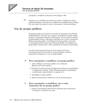 Técnicas de dibujo 2D avanzadas
                Uso de grupos gráficos


                        manipular y modificar elementos (vease página 4-86)


                        Un grupo es en realidad una célula sin nombre. A diferencia de las
                        células nombradas, los grupos no se definen en las bibliotecas de células.
                        Por esta razón, los grupos a veces se denominan “células huérfanas.”


      Uso de grupos gráficos

                        Los grupos gráficos constituyen la técnica de agrupación más flexible
                        de MicroStation. Sin tener que “separar” la agrupación, puede añadir,
                        eliminar o manipular elementos individuales. Si sus acciones cambian
                        el grupo gráfico entero o sólo parte, dependerá de si activa o desactiva
                        Bloqueo de grupo gráfico. Con Bloqueo de grupo gráfico “activado”,
                        se manipulan todos los elementos del grupo gráfico. Con Bloqueo de
                        grupo gráfico “desactivado”, sólo se manipula el elemento seleccionado.


                        La caja de herramientas Grupos (vease página 8-9) tiene
                        herramientas para la creación de un grupo gráfico, adición y
                        supresión de elementos a o de un grupo gráfico.



                        Para manipular o modificar un grupo gráfico:
                         1. Active (Bloqueo de) Grupo gráfico en el submenú
                            Bloqueos del menú Ajustes.
                         2. Seleccione la herramienta adecuada para realizar la manipulación
                            o modificación deseada. Véase “Herramientas de manipulación
                            y modificación especializadas” en página 5-13.
                         3. Identifique el grupo gráfico.
                         4. Siga las instrucciones relativas al uso de la herramienta.


                        Para manipular o modificar uno o más
                        elementos de un grupo gráfico
                         1. Utilice la herramienta Selección de elementos para seleccionar
                            el elemento o elementos de corte.




8–4   Manual del usuario de MicroStation
 