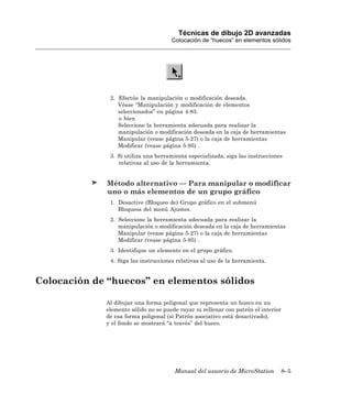 Técnicas de dibujo 2D avanzadas
                                      Colocación de “huecos” en elementos sólidos




              2. Efectúe la manipulación o modificación deseada.
                 Véase “Manipulación y modificación de elementos
                 seleccionados” en página 4-83.
                 o bien
                 Seleccione la herramienta adecuada para realizar la
                 manipulación o modificación deseada en la caja de herramientas
                 Manipular (vease página 5-27) o la caja de herramientas
                 Modificar (vease página 5-95) .
              3. Si utiliza una herramienta especializada, siga las instrucciones
                 relativas al uso de la herramienta.


              Método alternativo — Para manipular o modificar
              uno o más elementos de un grupo gráfico
              1. Desactive (Bloqueo de) Grupo gráfico en el submenú
                 Bloqueos del menú Ajustes.
              2. Seleccione la herramienta adecuada para realizar la
                 manipulación o modificación deseada en la caja de herramientas
                 Manipular (vease página 5-27) o la caja de herramientas
                 Modificar (vease página 5-95) .
              3. Identifique un elemento en el grupo gráfico.
              4. Siga las instrucciones relativas al uso de la herramienta.


Colocación de “huecos” en elementos sólidos

             Al dibujar una forma poligonal que representa un hueco en un
             elemento sólido no se puede rayar ni rellenar con patrón el interior
             de esa forma poligonal (si Patrón asociativo está desactivado),
             y el fondo se mostrará “a través” del hueco.




                                       Manual del usuario de MicroStation       8–5
 