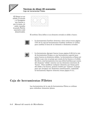 Técnicas de dibujo 2D avanzadas
                     Caja de herramientas Filetes


       El bloque es un
      sólido; el círculo
         y el hexágono
          son huecos y,
       por lo tanto, no
         están rayados
       (cuando Patrón
        asociativo está
          desactivado).
                             El atributo Área define si un elemento cerrado es sólido o hueco:


                               •   La herramienta Cambiar elemento a área activa (vease página
                                   5-67) de la caja de herramientas Cambiar atributos se utiliza
                                   para cambiar el área de un elemento o elementos cerrados.




                               •   La herramienta Agrupar huecos (vease página 8-28) de la caja
                                   de herramientas Grupos es una herramienta especial para
                                   poner huecos en elementos sólidos. La herramienta se llama así
                                   debido a que crea un grupo que consta de los huecos y el sólido.
                                   En efecto, esta herramienta crea una célula huérfana que consta
                                   del elemento “sólido” exterior con los elementos interiores de
                                   “hueco”. Para modificar cualquier elemento que forma parte
                                   del sólido y los huecos, primero tendrá que “separar” el grupo
                                   para que recupere sus elementos constituyentes, utilizando
                                   la herramienta Separar elemento (vease página 8-11) .




Caja de herramientas Filetes
                             Las herramientas de la caja de herramientas Filetes se utilizan
                             para redondear elementos planos.




8–6     Manual del usuario de MicroStation
 