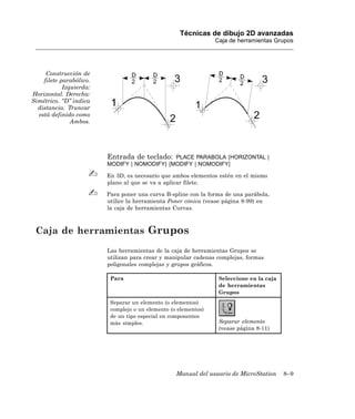 Técnicas de dibujo 2D avanzadas
                                                                 Caja de herramientas Grupos




     Construcción de
    filete parabólico.
            Izquierda:
Horizontal. Derecha:
Simétrico. “D” indica
  distancia. Truncar
  está definido como
               Ambos.




                         Entrada de teclado:  PLACE PARABOLA [HORIZONTAL |
                         MODIFY | NOMODIFY] [MODIFY | NOMODIFY]

                         En 3D, es necesario que ambos elementos estén en el mismo
                         plano al que se va a aplicar filete.

                         Para poner una curva B-spline con la forma de una parábola,
                         utilice la herramienta Poner cónica (vease página 8-99) en
                         la caja de herramientas Curvas.



 Caja de herramientas Grupos
                         Las herramientas de la caja de herramientas Grupos se
                         utilizan para crear y manipular cadenas complejas, formas
                         poligonales complejas y grupos gráficos.

                          Para                                    Seleccione en la caja
                                                                  de herramientas
                                                                  Grupos
                          Separar un elemento (o elementos)
                          complejo o un elemento (o elementos)
                          de un tipo especial en componentes
                          más simples.                            Separar elemento
                                                                  (vease página 8-11)




                                                   Manual del usuario de MicroStation     8–9
 