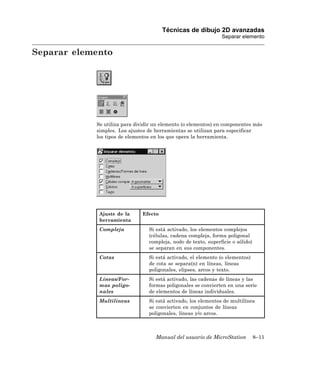Técnicas de dibujo 2D avanzadas
                                                                Separar elemento


Separar elemento




            Se utiliza para dividir un elemento (o elementos) en componentes más
            simples. Los ajustes de herramientas se utilizan para especificar
            los tipos de elementos en los que opera la herramienta.




             Ajuste de la     Efecto
             herramienta
             Compleja            Si está activado, los elementos complejos
                                 (células, cadena compleja, forma poligonal
                                 compleja, nodo de texto, superficie o sólido)
                                 se separan en sus componentes.
             Cotas               Si está activado, el elemento (o elementos)
                                 de cota se separa(n) en líneas, líneas
                                 poligonales, elipses, arcos y texto.
             Líneas/For-         Si está activado, las cadenas de líneas y las
             mas poligo-         formas poligonales se convierten en una serie
             nales               de elementos de líneas individuales.
             Multilíneas         Si está activado, los elementos de multilínea
                                 se convierten en conjuntos de líneas
                                 poligonales, líneas y/o arcos.



                                    Manual del usuario de MicroStation           8–11
 