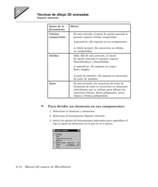 Técnicas de dibujo 2D avanzadas
               Separar elemento


                        Ajuste de la      Efecto
                        herramienta
                        Células              Si está activado, el menú de opción asociado le
                        compartidas          permite separar células compartidas:
                                             A geometría—Se separan en sus componentes.

                                             A célula normal—Se convierten en células
                                             no compartidas.
                        Sólidos              (Sólo 3D) Si está activado, el menú
                                             de opción asociado le permite separar
                                             SmartSurfaces o SmartSolids:
                                             A superficies—Se separan en super-
                                             ficies simples.

                                             A jaula de alambre—Se separan en elementos
                                             de jaula de alambre.
                        Texto                Si está activado, los caracteres de texto de
                                             elementos de texto se convierten en elementos
                                             individuales que se utilizan para dibujar los
                                             caracteres (líneas, líneas poligonales, arcos,
                                             elipses y formas poligonales).



                        Para dividir un elemento en sus componentes:
                         1. Seleccione el elemento o elementos.
                         2. Seleccione la herramienta Separar elemento.
                         3. Active los ajustes de herramientas adecuados para especificar el
                            tipo (o tipos) de elementos en el que se va a operar.




8–12   Manual del usuario de MicroStation
 