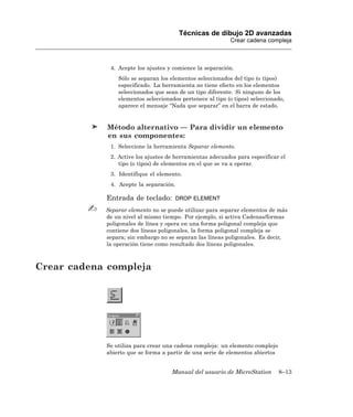 Técnicas de dibujo 2D avanzadas
                                                           Crear cadena compleja



             4. Acepte los ajustes y comience la separación.
                Sólo se separan los elementos seleccionados del tipo (o tipos)
                especificado. La herramienta no tiene efecto en los elementos
                seleccionados que sean de un tipo diferente. Si ninguno de los
                elementos seleccionados pertenece al tipo (o tipos) seleccionado,
                aparece el mensaje “Nada que separar” en el barra de estado.


             Método alternativo — Para dividir un elemento
             en sus componentes:
             1. Seleccione la herramienta Separar elemento.
             2. Active los ajustes de herramientas adecuados para especificar el
                tipo (o tipos) de elementos en el que se va a operar.
             3. Identifique el elemento.
             4. Acepte la separación.

            Entrada de teclado:       DROP ELEMENT

            Separar elemento no se puede utilizar para separar elementos de más
            de un nivel al mismo tiempo. Por ejemplo, si activa Cadenas/formas
            poligonales de línea y opera en una forma poligonal compleja que
            contiene dos líneas poligonales, la forma poligonal compleja se
            separa; sin embargo no se separan las líneas poligonales. Es decir,
            la operación tiene como resultado dos líneas poligonales.



Crear cadena compleja




            Se utiliza para crear una cadena compleja: un elemento complejo
            abierto que se forma a partir de una serie de elementos abiertos


                                    Manual del usuario de MicroStation         8–13
 