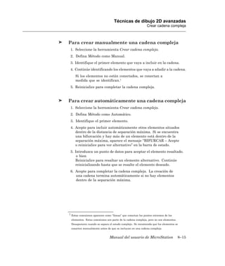 Técnicas de dibujo 2D avanzadas
                                                             Crear cadena compleja



Para crear manualmente una cadena compleja
 1. Seleccione la herramienta Crear cadena compleja.
 2. Defina Método como Manual.
 3. Identifique el primer elemento que vaya a incluir en la cadena.
 4. Continúe identificando los elementos que vaya a añadir a la cadena.
     Si los elementos no están conectados, se conectan a
     medida que se identifican.1
 5. Reinicialice para completar la cadena compleja.


Para crear automáticamente una cadena compleja
 1. Seleccione la herramienta Crear cadena compleja.
 2. Defina Método como Automático.
 3. Identifique el primer elemento.
 4. Acepte para incluir automáticamente otros elementos situados
    dentro de la distancia de separación máxima. Si se encuentra
    una bifurcación y hay más de un elemento está dentro de la
    separación máxima, aparece el mensaje “BIFURCAR – Acepte
    o reinicialice para ver alternativo” en la barra de estado.
 5. Introduzca un punto de datos para aceptar el elemento resaltado.
     o bien
    Reinicialice para resaltar un elemento alternativo. Continúe
    reinicializando hasta que se resalte el elemento deseado.
 6. Acepte para completar la cadena compleja. La creación de
    una cadena termina automáticamente si no hay elementos
    dentro de la separación máxima.




1 Estas conexiones aparecen como “líneas” que conectan los puntos extremos de los

 elementos. Estas conexiones son parte de la cadena compleja, pero no son elementos.
 Desaparecen cuando se separa el estado complejo. Se recomienda que los elementos se
 conecten manualmente antes de que se incluyan en una cadena compleja.


                               Manual del usuario de MicroStation                      8–15
 