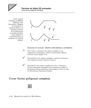 Técnicas de dibujo 2D avanzadas
                    Crear forma poligonal compleja




        Crear cadena
compleja con Método
        definido como
Automático. Después
      de introducir el
 punto de datos 2, el
    elemento superior
     de la bifurcación
   se resalta (arriba).
      Para resaltar la
  ruta alternativa, se
introduce un reinicio
               (abajo).




                            Entrada de teclado:      CREATE CHAIN [MANUAL | AUTOMATIC]

                            Para volver a convertir una cadena compleja en sus
                            componentes individuales, utilice la herramienta Separar
                            elemento (vease página 8-11) .

                            Es preferible crear cadenas complejas a partir de elementos
                            que comparten puntos extremos comunes.


                            Para dibujar una cadena compleja de arcos y segmentos
                            de línea conectados utilizando una herramienta, emplee la
                            herramienta Poner SmartLine (vease página 3-18) en la caja
                            de herramientas Elementos lineales.




 Crear forma poligonal compleja




 8–16    Manual del usuario de MicroStation
 