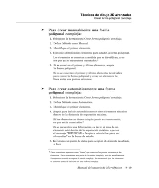 Técnicas de dibujo 2D avanzadas
                                                  Crear forma poligonal compleja



Para crear manualmente una forma
poligonal compleja:
 1. Seleccione la herramienta Crear forma poligonal compleja.
 2. Defina Método como Manual.
 3. Identifique el primer elemento.
 4. Continúe identificando elementos para añadir la forma poligonal.
     Los elementos se conectan a medida que se identifican, a no
     ser que ya se encuentren conectados.2
 5. Si se conectan el primer y último elemento, acepte
    la forma poligonal.
     Si no se conectan el primer y último elemento, reinicialice
     para cerrar la forma poligonal y crear un elemento de
     línea entre sus puntos extremos.


Para crear automáticamente una forma
poligonal compleja:
 1. Seleccione la herramienta Crear forma poligonal compleja.
 2. Defina Método como Automático.
 3. Identifique el primer elemento.
 4. Acepte para incluir automáticamente otros elementos situados
    dentro de la distancia de separación máxima.
     Si los elementos no tienen ningún punto extremo común,
     es que están conectados.2
     Si se encuentra una bifurcación, es decir, si más de un
     elemento está dentro de la separación máxima, aparece
     el mensaje “BIFURCAR – Acepte o reinicialice para ver
     alternativo” en la barra de estado.
 5. Introduzca un punto de datos para aceptar el elemento resaltado.
     o bien

2 Estas conexiones aparecen como “líneas” que conectan los puntos extremos de los

 elementos. Estas conexiones son parte de la cadena compleja, pero no son elementos.
 Desaparecen cuando se separa el estado complejo. Se recomienda que los elementos
 se conecten antes de incluirse en una cadena compleja.


                               Manual del usuario de MicroStation                      8–19
 