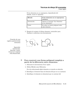 Técnicas de dibujo 2D avanzadas
                                                                                   Crear región

                            Si los elementos no se superponen, dependiendo del
                            método, ocurre lo siguiente:

                             Método                   Si los elementos no se superponen,
                                                      entonces
                             Intersección             Aparece el mensaje “Los elementos
                                                      no se intersecan”.
                             Unión                    Se coloca un forma poligonal sobre
                                                      cada elemento.


                         5. Después de aceptar el último elemento, reinicialice para
                            finalizar (o seleccione otra herramienta).




     Creación de una
región a partir de dos
            elementos


          Izquierda:
        intersección.
    Derecha: unión.
  Conservar original
   está desactivado.




                         Para construir una forma poligonal compleja a
                         partir de la diferencia entre elementos:
                         1. Seleccione la herramienta Crear región.
                         2. Defina Método como Diferencia.
                            Si se ha seleccionado algún elemento, se cancela su selección.
                         3. Identifique el elemento base (el elemento del que se va a sustraer).
                         4. Identifique el elemento (o elementos) que va sustraer del




                                                 Manual del usuario de MicroStation          8–23
 