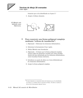 Técnicas de dibujo 2D avanzadas
               Crear región


                              elemento que se ha identificado en el paso 3.3
                         5. Acepte el último elemento.




   El Método está
    definido como
       Diferencia.




                        Para construir una forma poligonal compleja
                        mediante “relleno de inundación”:
                         1. (Opcional) — Seleccione los elementos delimitadores.

                         2. Seleccione la herramienta Crear región.
                         3. Defina Método como Inundación.
                         4. (Opcional) — Si desea que la forma poligonal compleja
                            incluya todos los elementos cerrados que están situados
                            dentro del área delimitada por los elementos delimitadores,
                            active Localizar formas interiores.

                         5. Introduzca un punto de datos en el área delimitada por
                            los elementos delimitadores.
                         6. Acepte la forma poligonal compleja.




                        3 Si estos elementos se encuentran dentro del elemento que se ha identificado

                         en el paso 3, su atributo Área se convierte en Hueco. El efecto es similar al
                         del uso de la herramienta Agrupar huecos.


8–24   Manual del usuario de MicroStation
 