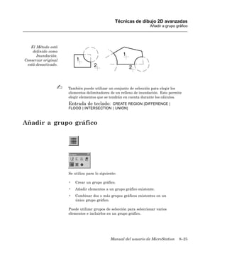 Técnicas de dibujo 2D avanzadas
                                                                     Añadir a grupo gráfico




   El Método está
    definido como
      Inundación.
Conservar original
 está desactivado.




                     También puede utilizar un conjunto de selección para elegir los
                     elementos delimitadores de un relleno de inundación. Esto permite
                     elegir elementos que se tendrán en cuenta durante los cálculos.
                     Entrada de teclado:  CREATE REGION [DIFFERENCE |
                     FLOOD | INTERSECTION | UNION]



Añadir a grupo gráfico




                     Se utiliza para lo siguiente:

                     •   Crear un grupo gráfico.
                     •   Añadir elementos a un grupo gráfico existente.
                     •   Combinar dos o más grupos gráficos existentes en un
                         único grupo gráfico.

                     Puede utilizar grupos de selección para seleccionar varios
                     elementos e incluirlos en un grupo gráfico.




                                              Manual del usuario de MicroStation      8–25
 