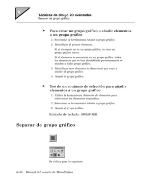 Técnicas de dibujo 2D avanzadas
               Separar de grupo gráfico



                        Para crear un grupo gráfico o añadir elementos
                        a un grupo gráfico
                         1. Seleccione la herramienta Añadir a grupo gráfico.
                         2. Identifique el primer elemento.
                           Si el elemento no es un grupo gráfico, se crea un
                           grupo gráfico nuevo.
                           Si el elemento se encuentra en un grupo gráfico, todos
                           los elementos que se han identificado posteriormente se
                           añaden a dicho grupo gráfico.
                         3. Identifique otro elemento (o elementos) que vaya a
                            añadir al grupo gráfico.
                         4. Acepte el grupo gráfico.


                        Uso de un conjunto de selección para añadir
                        elementos a un grupo gráfico
                         1. Utilice la herramienta Selección de elementos para
                            seleccionar los elementos requeridos.
                         2. Seleccione la herramienta Añadir a grupo gráfico.
                         3. Acepte el grupo gráfico.

                       Entrada de teclado:        GROUP ADD



Separar de grupo gráfico




                       Se utiliza para lo siguiente:



8–26   Manual del usuario de MicroStation
 