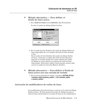 Colocación de elementos en 2D
                                                                       Estilo de línea



             Método alternativo — Para definir el
             Estilo de línea activo
              1. En el Estilo de líneadel menú Elemento, elija Personalizar.
                 Se abre el cuadro de diálogo Estilos de línea.




              2. En el cuadro de lista Nombres del cuadro de diálogo Estilos de
                 línea, haga doble clic en el nombre del estilo de línea deseado.
                 o bien
                 En el cuadro de lista Nombres del cuadro de diálogo Estilos
                 de línea , seleccione el nombre del estilo de línea deseado y
                 haga clic en el botón grande de la parte inferior del cuadro
                 de diálogo en el que aparece la muestra del estilo de línea
                 seleccionado. (Para hacer visible el botón grande, primero debe
                 activar la casilla de activación Mostrar detalles).


             Método alternativo — Para definir el Estilo de
             línea activo con una entrada de teclado
              1. En la ventana Entrada de teclado, introduzca ACTIVE STYLE
                 <nombre_estilo |número_estilo> o LC=<nombre_estilo
                 | número_estilo>.


Activación de modificadores de estilos de línea

             Los modificadores del estilo de línea se activan en el cuadro de diálogo
             Estilos de línea. El botón grande del cuadro de diálogo muestra el
             estilo de línea seleccionado en el cuadro de lista con los modificadores

                                       Manual del usuario de MicroStation         3–9
 