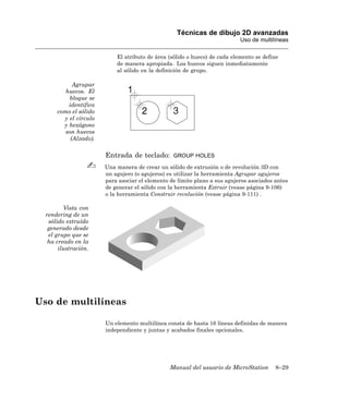 Técnicas de dibujo 2D avanzadas
                                                                           Uso de multilíneas

                           El atributo de área (sólido o hueco) de cada elemento se define
                           de manera apropiada. Los huecos siguen inmediatamente
                           al sólido en la definición de grupo.

            Agrupar
         huecos. El
          bloque se
          identifica
      como el sólido
        y el círculo
        y hexágono
         son huecos
           (Alzado).

                       Entrada de teclado:       GROUP HOLES

                       Una manera de crear un sólido de extrusión o de revolución 3D con
                       un agujero (o agujeros) es utilizar la herramienta Agrupar agujeros
                       para asociar el elemento de límite plano a sus agujeros asociados antes
                       de generar el sólido con la herramienta Extruir (vease página 9-106)
                       o la herramienta Construir revolución (vease página 9-111) .

         Vista con
  rendering de un
   sólido extruído
   generado desde
   el grupo que se
   ha creado en la
       ilustración.




Uso de multilíneas

                       Un elemento multilínea consta de hasta 16 líneas definidas de manera
                       independiente y juntas y acabados finales opcionales.




                                                Manual del usuario de MicroStation       8–29
 