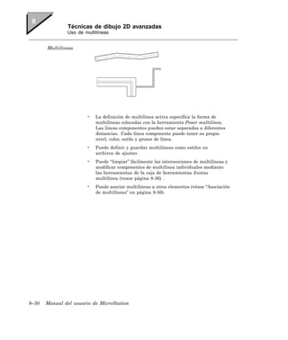 Técnicas de dibujo 2D avanzadas
               Uso de multilíneas


       Multilíneas




                       •   La definición de multilínea activa especifica la forma de
                           multilíneas colocadas con la herramienta Poner multilínea.
                           Las líneas componentes pueden estar separadas a diferentes
                           distancias. Cada línea componente puede tener su propio
                           nivel, color, estilo y grosor de línea.
                       •   Puede definir y guardar multilíneas como estilos en
                           archivos de ajustes
                       •   Puede “limpiar” fácilmente las intersecciones de multilíneas y
                           modificar componentes de multilínea individuales mediante
                           las herramientas de la caja de herramientas Juntas
                           multilínea (vease página 8-36) .
                       •   Puede asociar multilíneas a otros elementos (véase “Asociación
                           de multilíneas” en página 8-56).




8–30   Manual del usuario de MicroStation
 