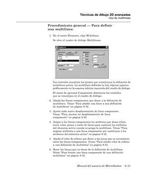 Técnicas de dibujo 2D avanzadas
                                                      Uso de multilíneas

Procedimiento general — Para definir
una multilínea:
1. En el menú Elemento, elija Multilínea.
   Se abre el cuadro de diálogo Multilíneas.




   Los controles muestran los ajustes que constituyen la definición de
   multilínea activa. La multilínea definida (si hay alguna) aparece
   gráficamente en la esquina inferior izquierda del cuadro de diálogo.
   El menú de opciones Componente determina los controles
   que se visualizan en el cuadro de diálogo.
2. Añada las líneas componentes que desee a la definición de
   multilínea. Véase “Para añadir una línea a una definición
   de multilínea” en página 8-32.
3. Ajuste cada nuevo desplazamiento de línea componente.
   Véase “Para ajustar un desplazamiento de línea
   componente” en página 8-32.
4. Asigne a las líneas componentes los atributos que desee (clase,
   nivel, color, grosor y estilo de línea) para sustituir los atributos
   del elemento activo cuando se ponga la multilínea. Véase “Para
   asignar atributos a una línea componente que sustituyan a los
   atributos del elemento activo” en página 8-32.
5. Añada el color de relleno que desee a las áreas que se encuentran
   entre las líneas componentes. Véase “Para añadir color de relleno
   a una definición de multilínea” en página 8-33.
6. Borre las líneas que no desee de la definición de multilínea.
   Véase “Para borrar una línea componente de una definición
   multilínea” en página 8-33.



                         Manual del usuario de MicroStation         8–31
 