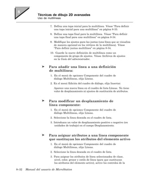 Técnicas de dibujo 2D avanzadas
               Uso de multilíneas


                         7. Defina una tapa inicial para la multilínea. Véase “Para definir
                            una tapa inicial para una multilínea” en página 8-33.
                         8. Defina una tapa final para la multilínea. Véase “Para definir
                            una tapa final para una multilínea” en página 8-34.
                         9. Modifique los ajustes para las juntas (una línea que se visualiza
                            de manera opcional en los vértices de la multilínea). Véase
                            “Para definir juntas multilínea” en página 8-34.
                         10. Guarde la nueve definición de multilínea como un
                            componente de grupo de ajustes. Véase Archivos de ajustes
                            en la Guía del administrador.


                        Para añadir una línea a una definición
                        de multilínea:
                         1. En el menú de opciones Componente del cuadro de
                            diálogo Multilíneas, elija Líneas.
                         2. En el menú Edición del cuadro de diálogo, elija Insertar.
                            Aparece una nueva línea en el cuadro de lista Líneas. No tiene
                            valor de desplazamiento ni ajustes de sustitución de atributos.


                        Para modificar un desplazamiento de
                        línea componente:
                         1. En el menú de opciones Componente del cuadro de
                            diálogo Multilíneas, elija Líneas.
                         2. Seleccione la línea deseada en el cuadro de lista.
                         3. Introduzca un valor de desplazamiento positivo o negativo (en
                             unidades de trabajo) en el campo Desplazamiento.


                        Para asignar atributos a una línea componente
                        que sustituyan los atributos del elemento activo
                         1. En el menú de opciones Componente del cuadro de
                            diálogo Multilíneas, elija Líneas.
                         2. Seleccione la línea deseada en el cuadro de lista.
                         3. Para asignar los atributos de línea seleccionados de clase,
                            nivel, color, grosor y estilo de línea (para que sustituyan
                            los atributos del elemento activo), active los controles de la

8–32   Manual del usuario de MicroStation
 